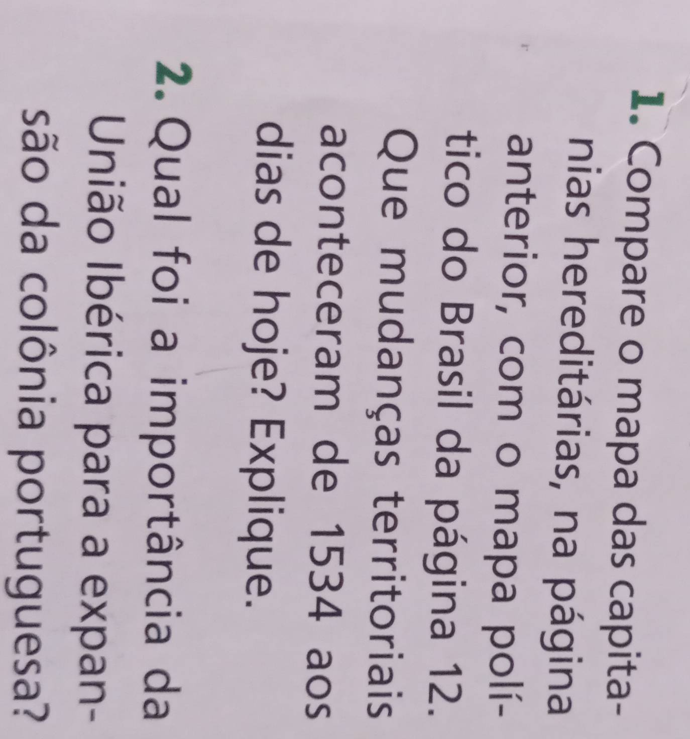 Compare o mapa das capita- 
nias hereditárias, na página 
anterior, com o mapa polí- 
tico do Brasil da página 12. 
Que mudanças territoriais 
aconteceram de 1534 aos 
dias de hoje? Explique. 
2. Qual foi a importância da 
União Ibérica para a expan- 
são da colônia portuguesa?