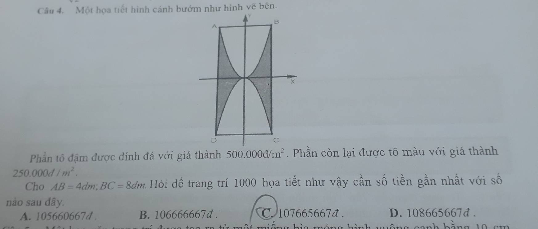 Một họa tiết hình cánh bướm như hình vẽ bên.
Phần tô đậm được đính đá với giá thành 500.000d/m^2. Phần còn lại được tô màu với giá thành
250.000d/m^2. 
Cho AB=4dm; BC=8dm Hỏi để trang trí 1000 họa tiết như vậy cần số tiền gần nhất với số
nào sau dây.
A. 105660667d. B. 106666667đ. C. 107665667đ. D. 108665667đ.
1 ôn g hình wuông conh