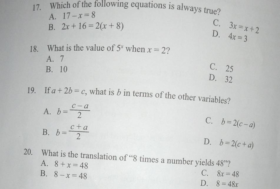 Which of the following equations is always true?
A. 17-x=8
B. 2x+16=2(x+8)
C. 3x=x+2
D. 4x=3
18. What is the value of 5^x when x=2 ?
A. 7
B. 10
C. 25
D. 32
19. If a+2b=c , what is b in terms of the other variables?
A. b= (c-a)/2 
C. b=2(c-a)
B. b= (c+a)/2 
D. b=2(c+a)
20. What is the translation of “ 8 times a number yields 48^(,,) ?
A. 8+x=48
C.
B. 8-x=48 8x=48
D. 8=48x