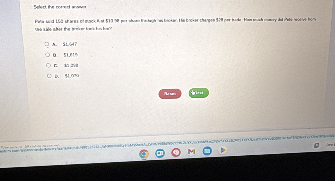 Select the correct answer.
Pete sold 150 shares of stock A at $10.98 per share through his broker. His broker charges $28 per trade. How much money did Pete receive from
the sale after the broker took his fee?
A. $1,647
B. $1,619
C. $1,098
D. $1,070
Reset Next
entum.com/assessments-delivery/ua/Ia/launch/49053694/./aHR0cHM6Ly9mMS5hcHAuZWRtZW50dW0uY29tL2xlYXJuZXitdWkvc2Vjb25kYXJ53VzZXitYXNzaWdubWVudC800TA1MzY5NC9aYXVuY2mwYWQvNDU0
Edmantum All rigbts recarued
Dec