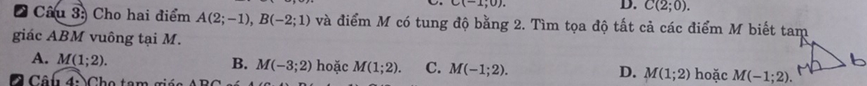 C(-1,0).
D. C(2;0). 
* Câu 3: Cho hai điểm A(2;-1), B(-2;1) và điểm M có tung độ bằng 2. Tìm tọa độ tất cả các điểm M biết tam
giác ABM vuông tại M.
B. M(-3;2)
A. M(1;2). hoặc M(1;2). C. M(-1;2). M(1;2) hoặc M(-1;2). 
Câ u 4: Cho tam g ả
D.