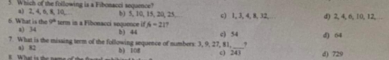 Which of the following is a Fibonacci sequence?
a) 2, 4, 6, 8, 10, b) 5, 10, 15, 20, 25. c) 1, 3, 4, 8, 32, d) 2, 4, 6, 10, 12,
6. What is the 9° term in a Fibonacci sequence if /4=21 ?
a) 34 b) 44 c) 54 d) 64
7. What is the missing term of the following sequence of numbers: 3, 9, 27, 81, _?
a) 82 b) 108 c) 243
d) 729