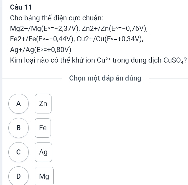 Cho bảng thế điện cực chuẩn:
Mg2+/Mg(E°=-2,37V), Zn2+/Zn(E°=-0,76V),
Fe2+/Fe(E°=-0,44V), Cu2+/Cu(E°=+0,34V),
Ag+/Ag(E°=+0,80V)
Kim loại nào có thể khử ion Cu^(2+) trong dung dịch CuSO₄?
Chọn một đáp án đúng
A Zn
B Fe
C Ag
D Mg