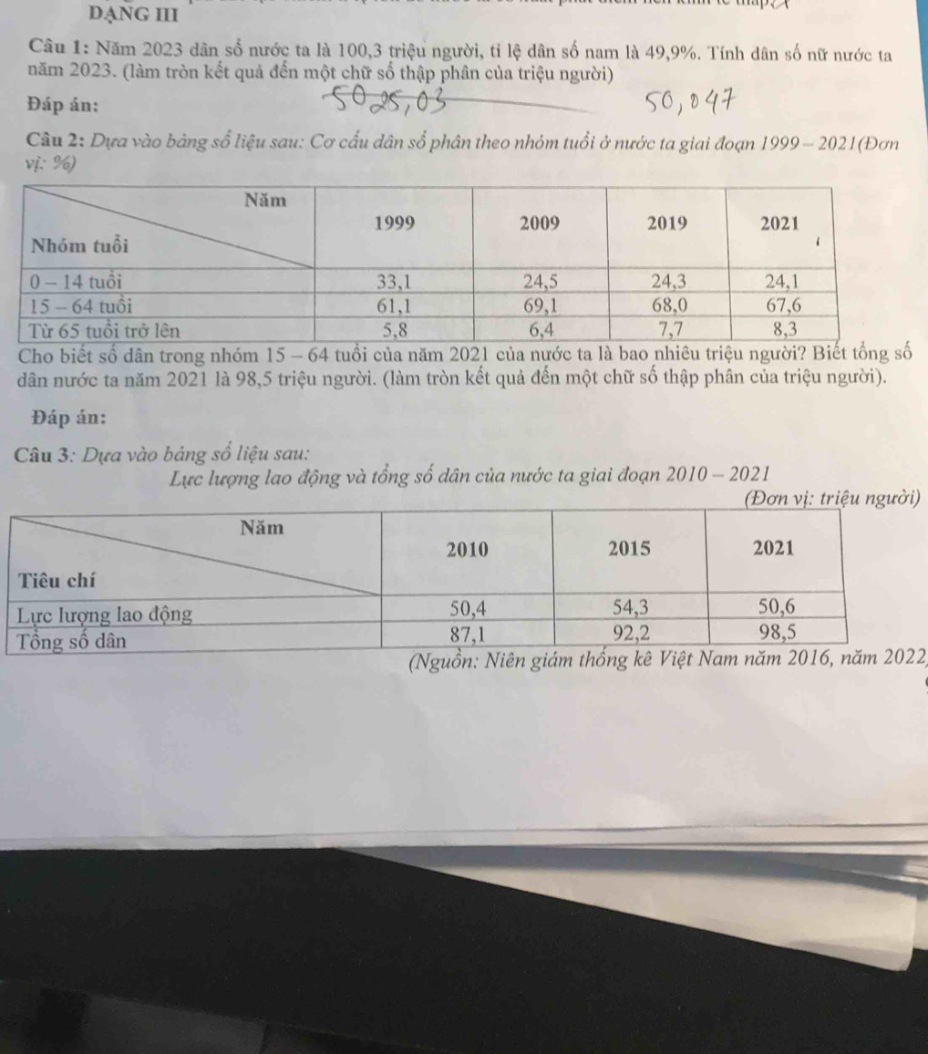 DANG III 
Câu 1: Năm 2023 dân số nước ta là 100, 3 triệu người, tỉ lệ dân số nam là 49, 9%. Tính dân số nữ nước ta 
năm 2023. (làm tròn kết quả đến một chữ số thập phân của triệu người) 
Đáp án: 
Câu 2: Dựa vào bảng số liệu sau: Cơ cấu dân số phân theo nhóm tuổi ở nước ta giai đoạn 1999- 2021(Đơn 
vị: %) 
Cho biết số dân trong nhóm 15 - 64 tuổi của năm 2021 của nước ta là bao nhiêu triệu người? Biết tổng số 
dân nước ta năm 2021 là 98,5 triệu người. (làm tròn kết quả đến một chữ số thập phân của triệu người). 
Đáp án: 
Câu 3: Dựa vào bảng số liệu sau: 
Lực lượng lao động và tổng số dân của nước ta giai đoạn 2010-2021 
) 
(N2