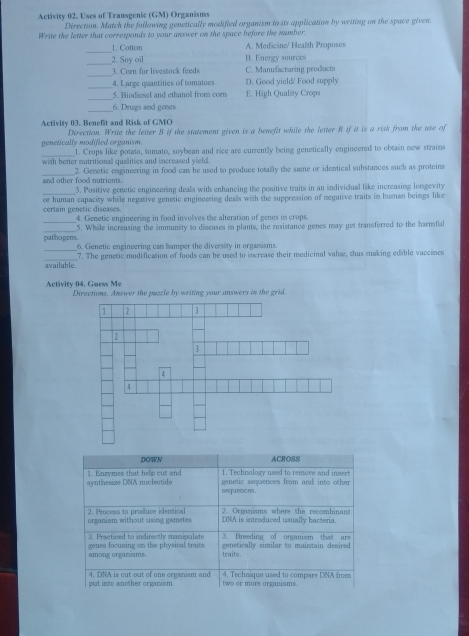 Activity 02. Uses of Transgenic (GM) Organisms
Direction. Match the following genetically modified organism to its application by writing on the space given.
Write the letter that corresponds to your answer on the space before the number.
_
1. Cotton A. Medicine/ Health Proposes
_
2. Say oil B. Energy sources
_
3. Corn for livestock feeds C. Manufacturing products
_
4. Large quantities of tomatoes D. Good yield' Food supply
_
5. Biodiesel and ethanol from corn E. High Quality Crops
_6. Drugs and genes
Activity 03. Benefit and Risk of GMO
genetically modified organism. Direction. Write the letter B if the statement given is a benefit while the letter R if it is a risk from the use of
_1. Crops like potato, somato, soybean and rice are currently being genetically engineered to obtain new strains
with better mutritional qualities and increased yield.
_and other food nutrients. 2. Genetic engincering in food can be used to produce totally the same or identical substances such as proteins
_
3. Positive genetic engineering deals with enhancing the positive traits in an individual like increasing longevity
certain genetic diseases. or human capacity while negative genetic engineering dealls with the suppression of negative traits in human beings like
_
4. Genetic engineering in food involves the alteration of genes in crops.
_
5. While increasing the immunity to discases in plants, the resistance genes may get transferred to the harmful
_
pathogens. 6. Genetic engineering can hamper the diversity in organisms.
_available. 7. The genetic modification of foods can be used to increase their medicinal value, thus making edible vaccines
Activity 04, Guess Me Directions. Answer the puzzle by writing your answers in the grid.
DOWN ACROSS
1. Technology used to remove and insert
synthesize DNA nucleotide 1. Enzymes that help cut and  venetic seouences from and into other 
sequences .
organism without using gametes 2. Process to produce identical 2. Organiams where the recombinant
DNA is introduced usually bacteria.
3. Practiced to indirectly manipulate 3. Breeding of organism that are
among orgarisms genes focusing on the physical traits genstically similar to maintain desired
traits.
put into another organism 4. DNA is cut out of one organism and two or more organisms. 4. Technique used to compare DNA from