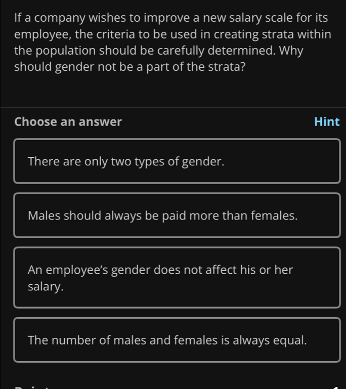 If a company wishes to improve a new salary scale for its
employee, the criteria to be used in creating strata within
the population should be carefully determined. Why
should gender not be a part of the strata?
Choose an answer Hint
There are only two types of gender.
Males should always be paid more than females.
An employee’s gender does not affect his or her
salary.
The number of males and females is always equal.