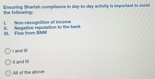 Ensuring Shariah compliance in day-to-day activity is important to avoid
the following:
I. Non-recognition of income
II. Negative reputation to the bank
III. Fine from BNM
I and III
II and III
All of the above