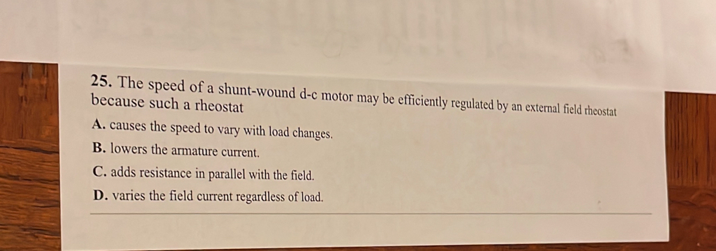 The speed of a shunt-wound d-c motor may be efficiently regulated by an external field rheostat
because such a rheostat
A. causes the speed to vary with load changes.
B. lowers the armature current.
C. adds resistance in parallel with the field.
D. varies the field current regardless of load.