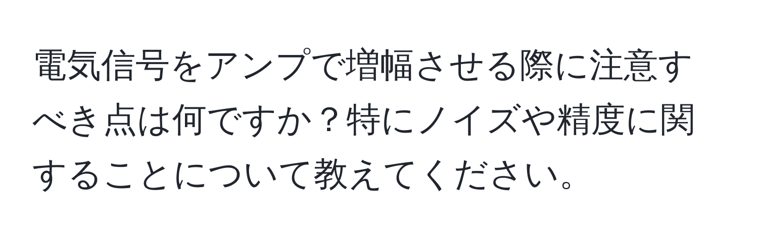 電気信号をアンプで増幅させる際に注意すべき点は何ですか？特にノイズや精度に関することについて教えてください。