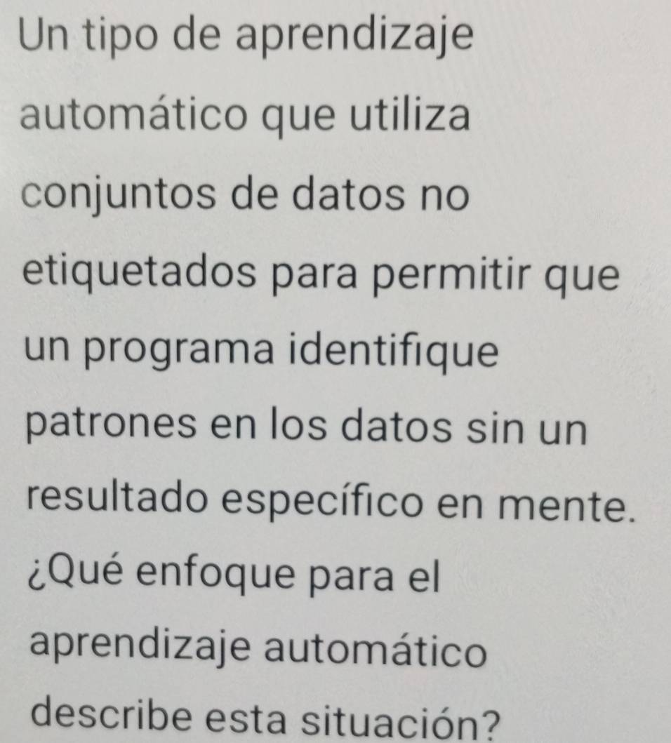 Un tipo de aprendizaje 
automático que utiliza 
conjuntos de datos no 
etiquetados para permitir que 
un programa identifique 
patrones en los datos sin un 
resultado específico en mente. 
¿Qué enfoque para el 
aprendizaje automático 
describe esta situación?