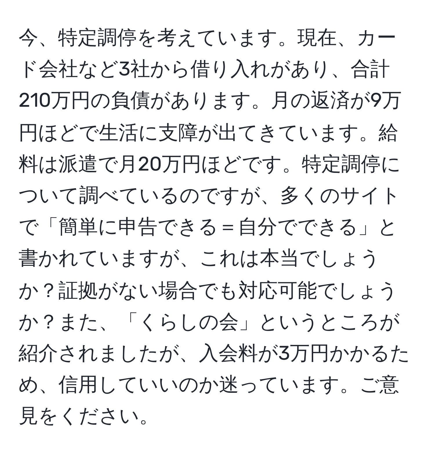 今、特定調停を考えています。現在、カード会社など3社から借り入れがあり、合計210万円の負債があります。月の返済が9万円ほどで生活に支障が出てきています。給料は派遣で月20万円ほどです。特定調停について調べているのですが、多くのサイトで「簡単に申告できる＝自分でできる」と書かれていますが、これは本当でしょうか？証拠がない場合でも対応可能でしょうか？また、「くらしの会」というところが紹介されましたが、入会料が3万円かかるため、信用していいのか迷っています。ご意見をください。