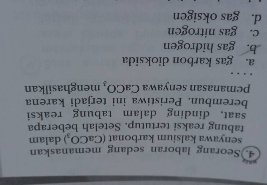 4.)Seorang laboran sedang memanaskan
senyawa kalsium karbonat (CaCO_3) dalam
tabung reaksi tertutup. Setelah beberapa
saat, dinding dalam tabung reaksi
berembun. Peristiwa ini terjadi karena
pemanasan senyawa CaCO_3 menghasilkan
a. gas karbon dioksida
b. gas hidrogen
c. gas nitrogen
d. gas oksigen