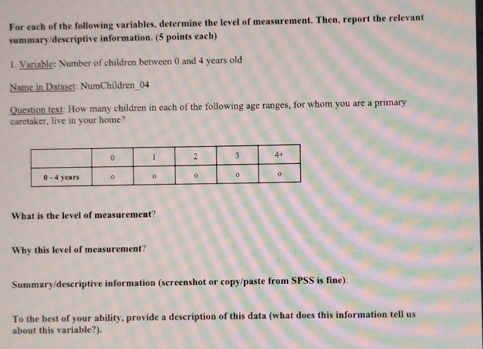 For each of the following variables, determine the level of measurement. Then, report the relevant 
summary/descriptive information. (5 points each) 
1. Variable: Number of children between 0) and 4 years old 
Name in Dataset: NumChildren_04 
Question text: How many children in each of the following age ranges, for whom you are a primary 
caretaker, live in your home? 
What is the level of measurement? 
Why this level of measurement? 
Summary/descriptive information (screenshot or copy/paste from SPSS is fine): 
To the best of your ability, provide a description of this data (what does this information tell us 
about this variable?).