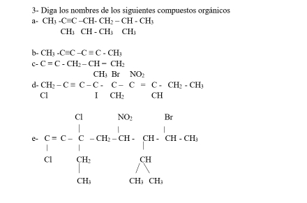 3- Diga los nombres de los siguientes compuestos orgánicos 
a- CH_3-Cequiv C-CH-CH_2-CH-CH_3
CH_3CH-CH_3CH_3
b- CH_3-Cequiv C-Cequiv C-CH_3
c- C=C-CH_2-CH-CH_2
CH_2BrNO : 
d beginarrayr CH_2-Cequiv C-C-C=C-CH_H_2-C CI
e beginarrayl c= b/4  i=c- 1/4 -cB-c_2-c(4m&ca_ c14, c_31= cm/4 cm.endarray.