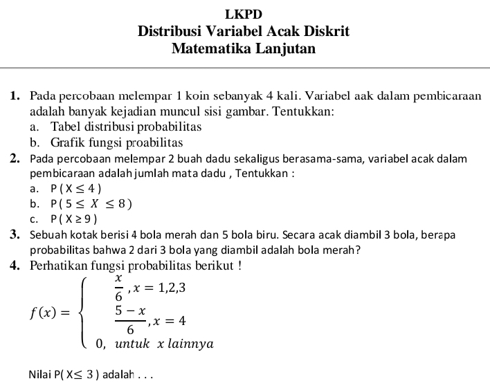 LKPD 
Distribusi Variabel Acak Diskrit 
Matematika Lanjutan 
1. Pada percobaan melempar 1 koin sebanyak 4 kali. Variabel aak dalam pembicaraan 
adalah banyak kejadian muncul sisi gambar. Tentukkan: 
a. Tabel distribusi probabilitas 
b. Grafik fungsi proabilitas 
2. Pada percobaan melempar 2 buah dadu sekaligus berasama-sama, variabel acak dalam 
pembicaraan adalahjumlah mata dadu , Tentukkan : 
a. P(X≤ 4)
b. P(5≤ X≤ 8)
C. P(X≥ 9)
3. Sebuah kotak berisi 4 bola merah dan 5 bola biru. Secara acak diambil 3 bola, berapa 
probabilitas bahwa 2 dari 3 bola yang diambil adalah bola merah? 
4. Perhatikan fungsi probabilitas berikut !
f(x)=beginarrayl  x/6 ,x=1,2,3  (5-x)/6 ,x=4 0,whentwhexlaendarray. 1 
Nilai P(X≤ 3) adalah . . .