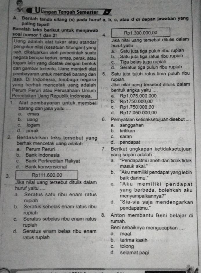 Ulangan Tengah Semester
A. Berilah tanda silang (x) pada huruf a, b, c, atau d di depan jawaban yang
paling tepat!
Bacalah teks berikut untuk menjawab
soal nomor 1 dan 2! 4. Rp1.300.000,00
Uang adalah alat tukar atau standar Jika nilai uang tersebut ditulis dalam
pengukur nilai (kesatuan hitungan) yang huruf yaitu_
sah, dikeluarkan oleh pemerintah suatu a. Satu juta tiga puluh ribu rupiah
negara berupa kertas, emas, perak, atau b Satu juta tiga ratus ribu rupiah
logam lain yang dicetak dengan bentuk c Tiga belas juga rupiah
dan gambar tertentu. Uang menjadi alat d. Seratus tiga puluh ribu rupiah
pembayaran untuk membeli barang dan 5. Satu juta tujuh ratus lima puluh ribu
jasa. Di Indonesia, lembaga negara rupiah.
yang berhak mencetak uang adalah Jika nilai uang tersebut ditulis dalam
Perum Peruri atau Perusahaan Umum bentuk angka yaitu ....
Percetakan Uang Republik Indonesia. a. Rp1.075.000,000
1. Alat pembayaran untuk membeli b. Rp1750.000,00
barang dan jasa yaitu .... c. Rp1.750.000,00
a. emas d. Rp17.050.000,00
b. uang 6. Pemyataan ketidaksetujuan disebut ....
c. logam a. sanggahan
d. perak b. kritikan
2. Berdasarkan teks tersebut yang c. saran
berhak mencetak uang adalah .... d pendapat
a. Perum Peruri 7. Berikut ungkapan ketidaksetujuan
b. Bank Indonesia yang sopan adalah_
c. Bank Perkreditan Rakyat a. “Pendapatmu aneh dan tidak tidak
d. Bank konvensional masuk akal."
b. “Aku memiliki pendapat yang lebih
3. Rp111.600,00 baik darimu."
Jika nilai uang tersebut ditulis dalam c. “A ku mem ilik i pendapat
huruf yaitu .... yang berbeda, bolehkah aku
a. Seratus satu ribu enam ratus menyampaikannya?"
rupiah d. “Sia-sia saja mendengarkan
b. Seratus sebelas enam ratus ribu pendapatmu."
rupiah 8. Anton membantu Beni belajar di
c. Seratus sebelas ribu enam ratus rumah.
rupiah Beni sebaiknya mengucapkan ....
d. Seratus enam belas ribu enam a. maaf
ratus rupiah b. terima kasih
c. tolong
d. selamat pagi