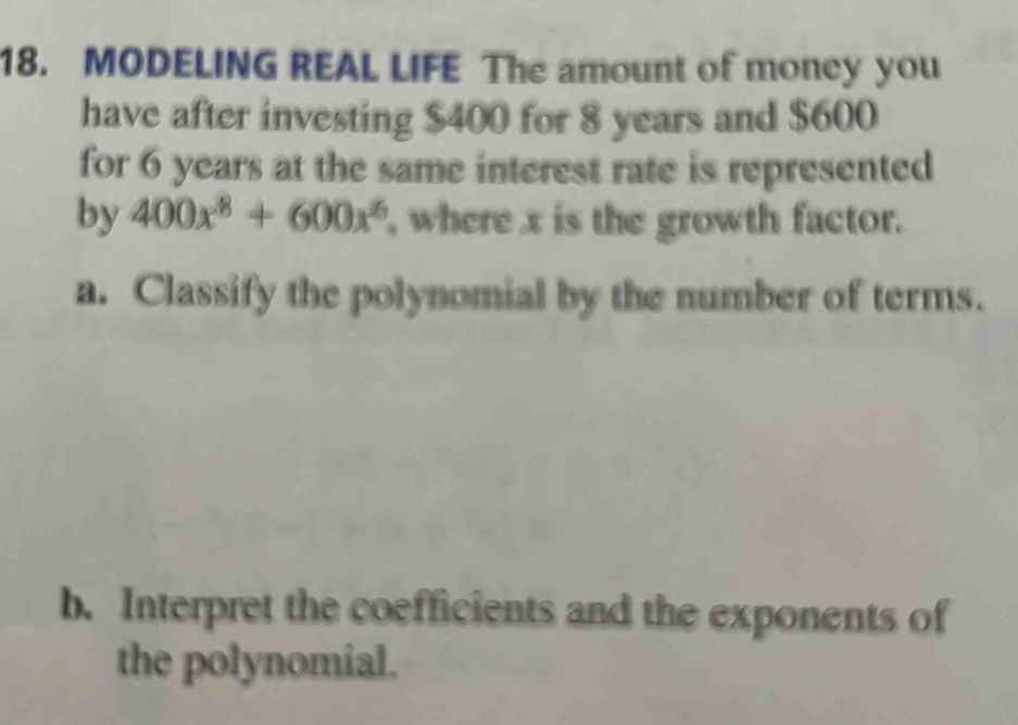 MODELING REAL LIFE The amount of money you 
have after investing $400 for 8 years and $600
for 6 years at the same interest rate is represented 
by 400x^8+600x^6 , where x is the growth factor. 
a. Classify the polynomial by the number of terms. 
b. Interpret the coefficients and the exponents of 
the polynomial.