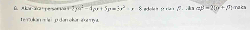 Akar-akar persamaan 2px^2-4px+5p=3x^2+x-8 adalah αdan β. Jika alpha beta =2(alpha +beta ) maka 
tentukan nilai p dan akar-akamya.