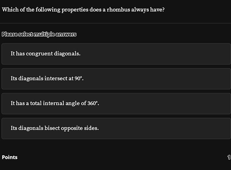 Which of the following properties does a rhombus always have?
Please select multiple answers
It has congruent diagonals.
Its diagonals intersect at 90°.
It has a total internal angle of 360°.
Its diagonals bisect opposite sides.
Points