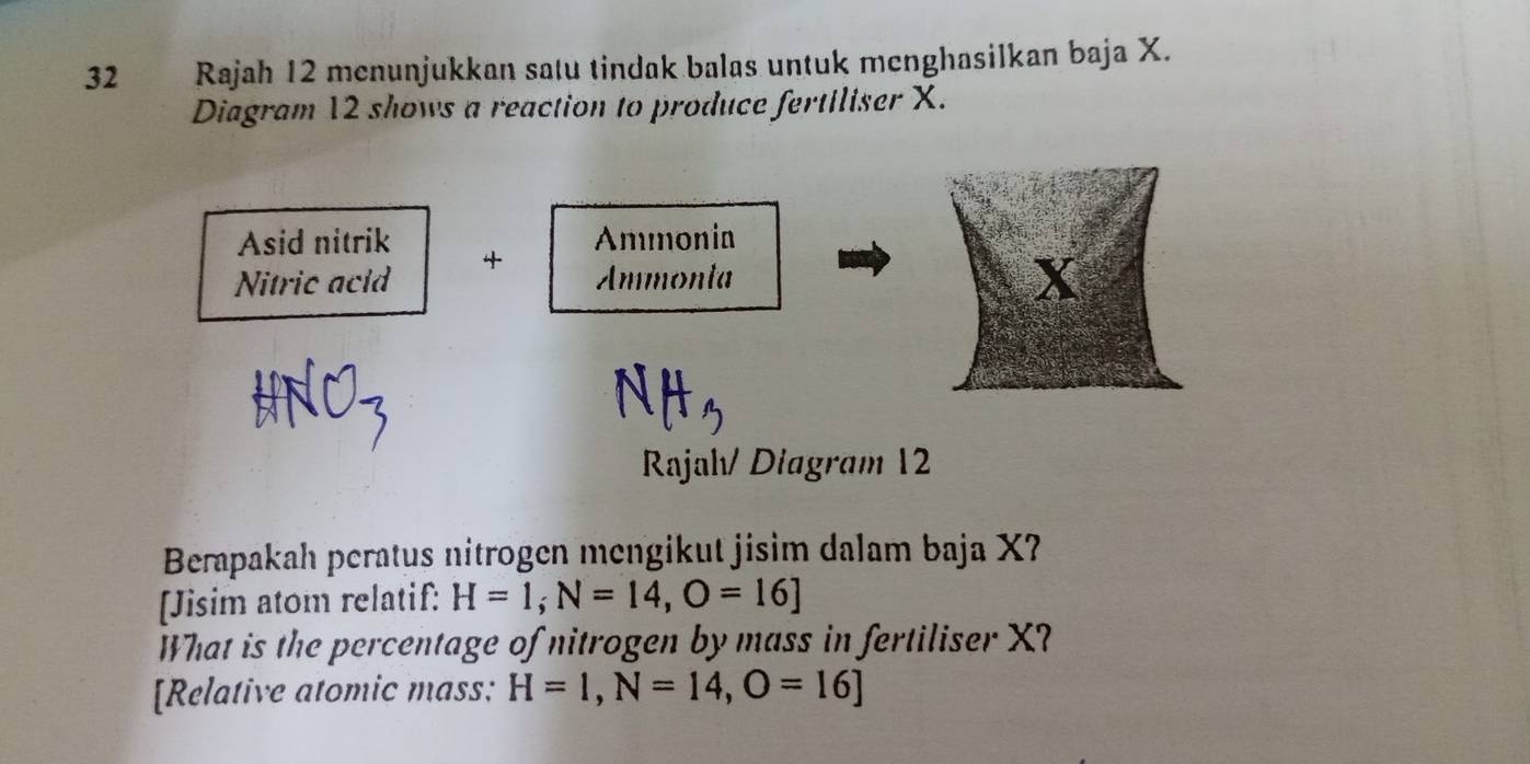 Rajah 12 menunjukkan satu tindak balas untuk menghasilkan baja X. 
Diagram 12 shows a reaction to produce fertiliser X. 
Asid nitrik Ammonia 
Nitric acld 4
Ammonta
X
Rajah/ Diagram 12 
Berapakah peratus nitrogen mengikut jisim dalam baja X? 
[Jisim atom relatif: H=1, N=14, O=16]
What is the percentage of nitrogen by mass in fertiliser X? 
[Relative atomic mass: H=1, N=14, O=16]