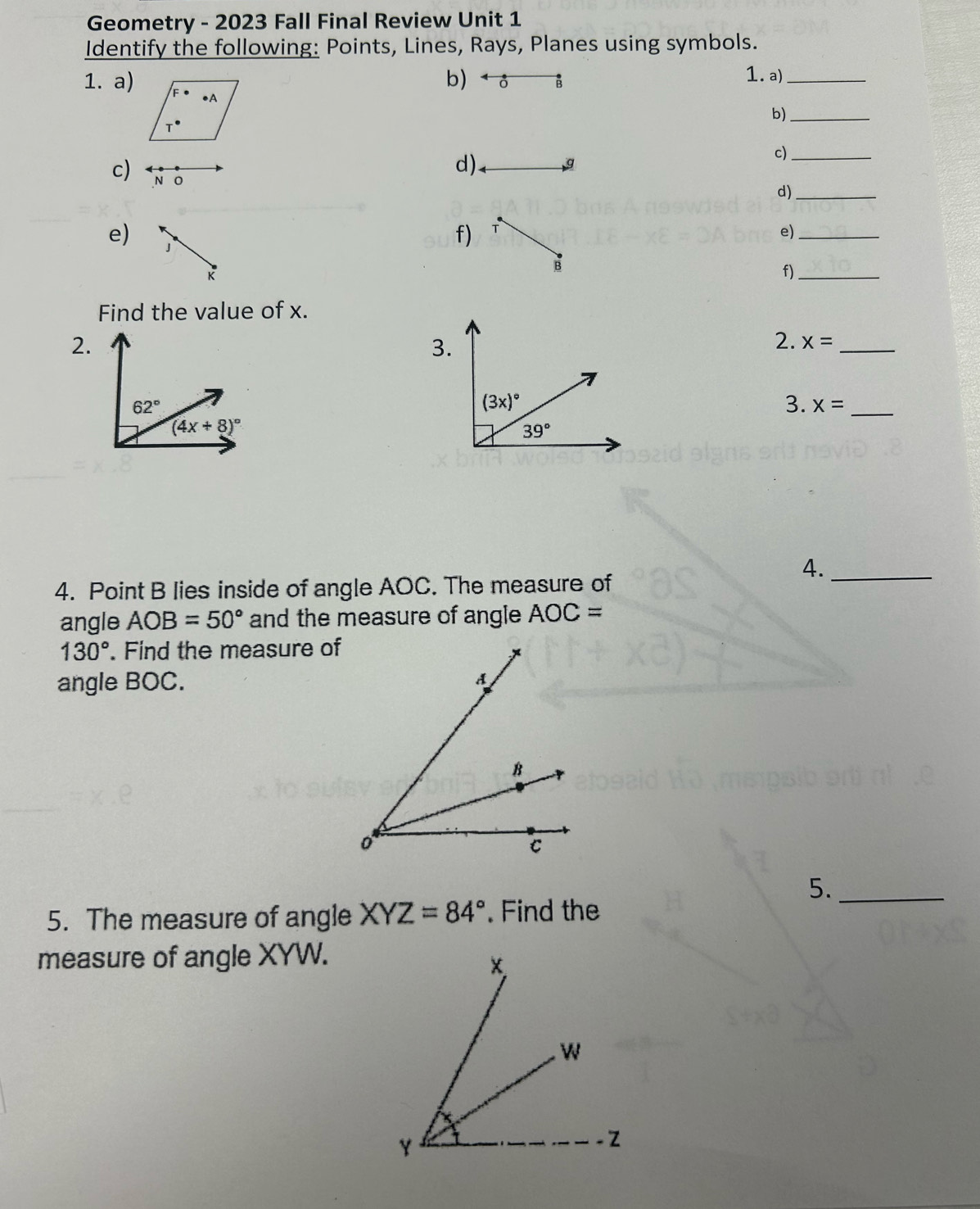 Geometry - 2023 Fall Final Review Unit 1
Identify the following: Points, Lines, Rays, Planes using symbols.
b)  ♂ B 1. a)_
1. a)
b)_
c)_
c) N o
d) g
d)_
e) 」
f) T e)_
B
f)_
Find the value of x.
2.
3.
2. x= _
3. x= _
4._
4. Point B lies inside of angle AOC. The measure of
angle AOB=50° and the measure of angle AOC=
130°. Find the measure of
angle BOC.
5._
5. The measure of angle XYZ=84°. Find the
measure of angle XYW.