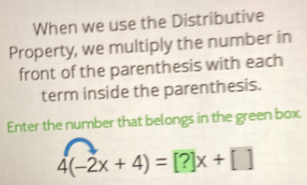 When we use the Distributive 
Property, we multiply the number in 
front of the parenthesis with each 
term inside the parenthesis. 
Enter the number that belongs in the green box.
4(-2x+4)=[?]x+[]