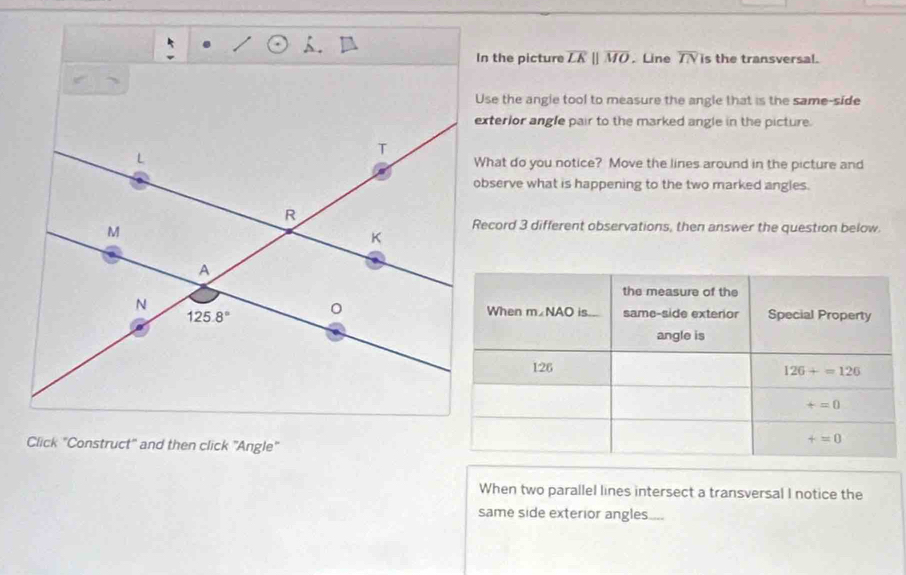 In the picture overline LKparallel overline MO. Line overline IN is the transversal.
Use the angle tool to measure the angle that is the same-side
exterior angle pair to the marked angle in the picture.
What do you notice? Move the lines around in the picture and
observe what is happening to the two marked angles.
Record 3 different observations, then answer the question below.
Click "Construct" and then click "Angle"
When two parallel lines intersect a transversal I notice the
same side exterior angles....