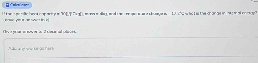 ≌ Calculator 
If the specific heat capacity =30[J/(^circ Ckg)]. mass =4kg , and the temperature change is =17.2°C what is the change in internal energy? 
Leave your answer in kJ
Give your answer to 2 decimal places. 
_ 
Add any workings here 
_