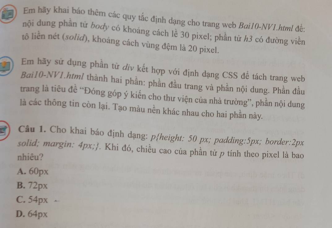 Em hãy khai báo thêm các quy tắc định dạng cho trang web Bai10-NV1.html đề:
nội dung phần từ body có khoảng cách lề 30 pixel; phần tử h3 có đường viền
tô liền nét (solid), khoảng cách vùng đệm là 20 pixel.
Em hãy sử dụng phần từ div kết hợp với định dạng CSS để tách trang web
Bai10-NV1.html thành hai phần: phần đầu trang và phần nội dung. Phần đầu
trang là tiêu đề “Đóng góp ý kiến cho thư viện của nhà trường”, phần nội dung
là các thông tin còn lại. Tạo màu nền khác nhau cho hai phần này.
Câu 1. Cho khai báo định dạng: pheight: 50 px; padding: 5px; border: 2px
solid; margin: 4px;. Khi đó, chiều cao của phần tử p tính theo pixel là bao
nhiêu?
A. 60px
B. 72px
C. 54px
D. 64px