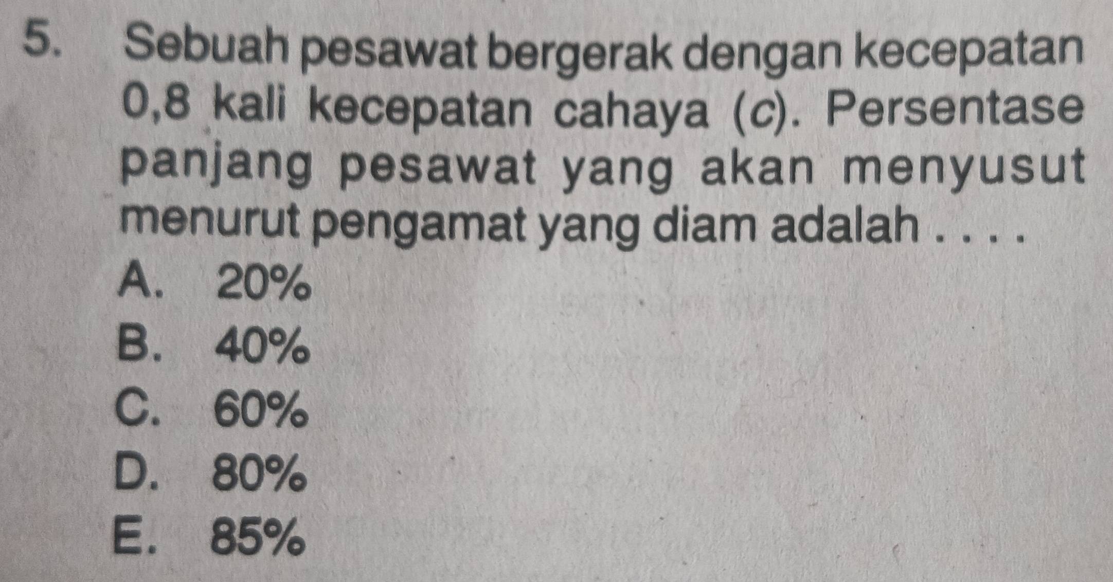 Sebuah pesawat bergerak dengan kecepatan
0,8 kali kecepatan cahaya (c). Persentase
panjang pesawat yang akan menyusut
menurut pengamat yang diam adalah . . . .
A. 20%
B. 40%
C. 60%
D. 80%
E. 85%