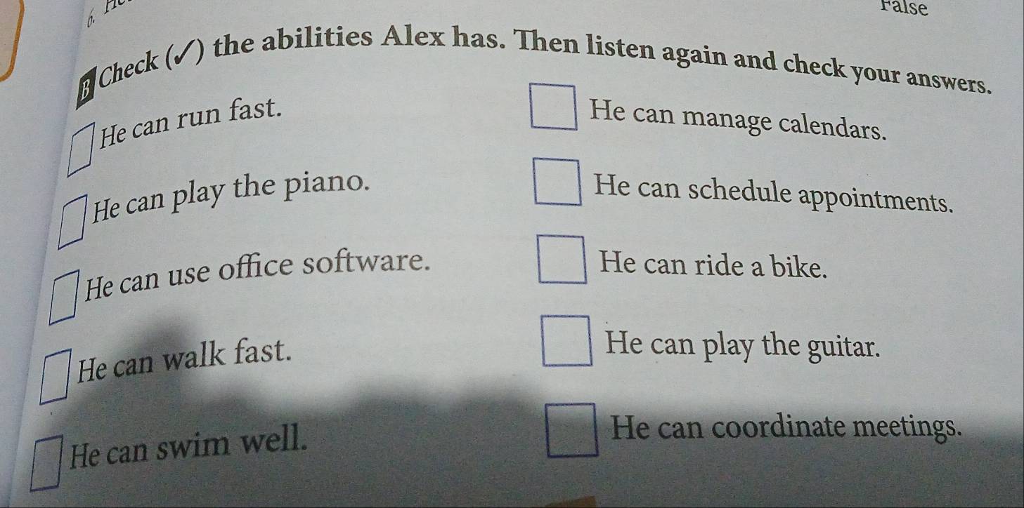 False
1 
⊥ Check (✓) the abilities Alex has. Then listen again and check your answers.
He can run fast. He can manage calendars.
He can play the piano. He can schedule appointments.
He can use office software. He can ride a bike.
He can walk fast.
He can play the guitar.
He can swim well.
He can coordinate meetings.