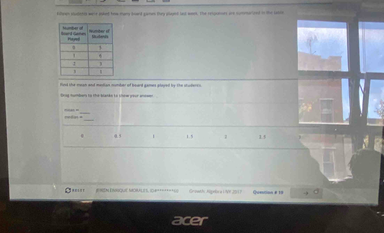 Fifteen students were asked how many board games they played last week. The responses are summarized in the latile
Find the mean and median number of board games played by the students.
Drag numbers to the blanks to show your answer. 
_
mean =
_
median =
0. 5 1 1. 5 2 2.5 J
RESET IFIREN ENRIQUE MORALES, ID#*******60 Growth: Algebra I NY 2017 Question # 19