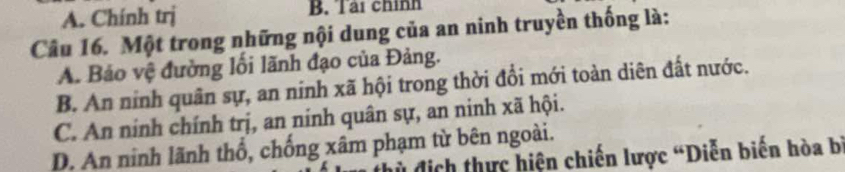 A. Chính trị B. Tại chính
Câu 16. Một trong những nội dung của an ninh truyền thống là:
A. Báo vệ đường lối lãnh đạo của Đảng.
B. An ninh quân sự, an ninh xã hội trong thời đổi mới toàn diên đất nước.
C. An ninh chính trị, an ninh quân sự, an ninh xã hội.
D. An ninh lãnh thổ, chống xâm phạm từ bên ngoài.
dủ địch thực hiện chiến lược “Diễn biến hòa bý