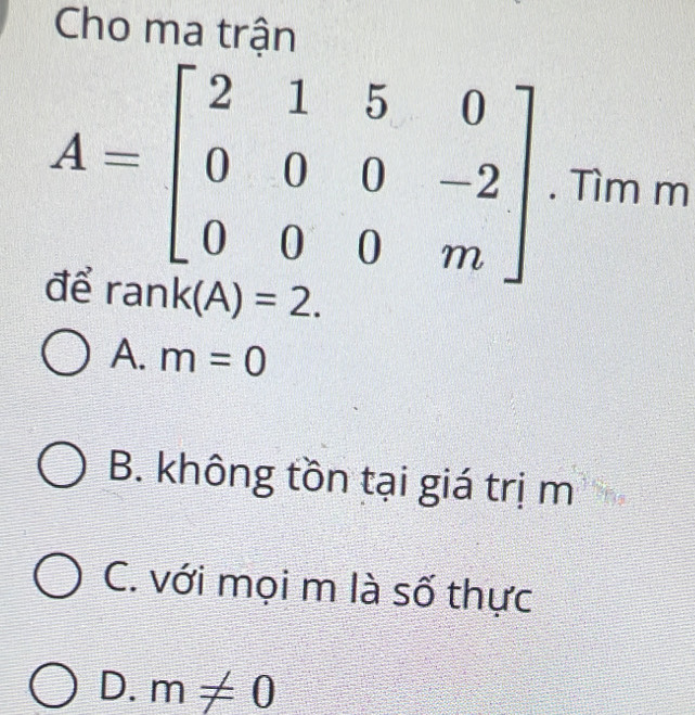 Cho ma trận
A=beginbmatrix 2&1&5&0 0&0&0&-2 0&0&0&mendbmatrix. Tìm m
đề ran k(A)=2.
A. m=0
B. không tồn tại giá trị m
C. với mọi m là số thực
D. m!= 0