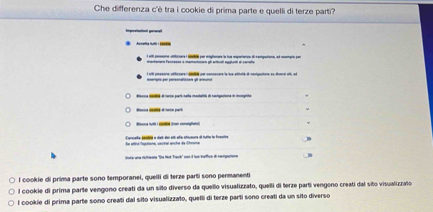 Che differenza c'è tra i cookie di prima parte e quelli di terze parti?
Impostazioni general
Acceta futti | c6k
l siti poesone utitirare l 66044 per migtorare la fue esperiante di navigacione, al ecempin per
mantaners faccesso o mamortrzers gft articol agglunti af carrefie
I sili possona utilizzare I 66% per conoscers ia tue atfhvith di navigazions su diversl sil, ad
esempio per personalizzare 9f annunc
Blocce boo9a di terze parti nella modalità di navigazione in incognito
Bocce bolié di terze part
Blocca tuti i 《 (non consigfiats)
Se attivi l'sprione, usciral anche da Chrome Cancella 60046 e deti del siti alla chiueura di tutte le finestr
linvia una richiesta 'Do Not Track' con il tuó traffico di navigazione
l cookie di prima parte sono temporanei, quelli di terze parti sono permanenti
l cookie di prima parte vengono creati da un sito diverso da quello visualizzato, quelli di terze parti vengono creati dal sito visualizzato
l cookie di prima parte sono creati dal sito visualizzato, quelli di terze parti sono creati da un sito diverso