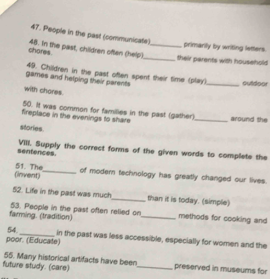 People in the past (communicate) 
primarily by writing letters. 
chores. 
48. In the past, children often (help)_ _their parents with household 
49. Children in the past often spent their time (play) _outdoor 
games and helping their parents 
with chores. 
50. It was common for families in the past (gather) 
fireplace in the evenings to share _around the 
stories. 
VIII. Supply the correct forms of the given words to complete the 
sentences. 
51. The_ of modern technology has greatly changed our lives. 
(invent) 
52. Life in the past was much_ than it is today. (simple) 
53. People in the past often relied on_ methods for cooking and 
farming. (tradition) 
54. _in the past was less accessible, especially for women and the 
poor. (Educate) 
55. Many historical artifacts have been_ preserved in museums for 
future study. (care)