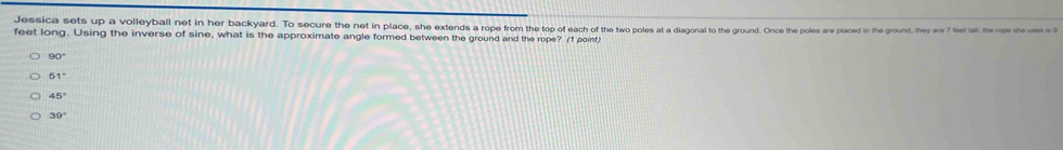 Jessica sets up a volleyball net in her backyard. To secure then plae, es she xtends a rope from he le cee he e e he te he oles re pale ron th e the are 7 feet tall; the rope she ses is 1
feet long. Using the inverse of sine, what is the approximate angle formed between the ground and the rope? (f point)
90°
51°
45°
39°