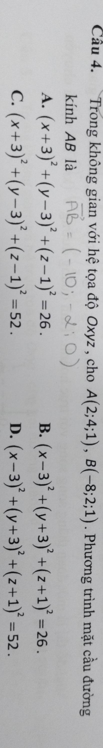 Trong không gian với hệ tọa độ Oxyz , cho A(2;4;1), B(-8;2;1). Phương trình mặt cầu đường
kính AB là
A. (x+3)^2+(y-3)^2+(z-1)^2=26. B. (x-3)^2+(y+3)^2+(z+1)^2=26.
C. (x+3)^2+(y-3)^2+(z-1)^2=52. (x-3)^2+(y+3)^2+(z+1)^2=52. 
D.