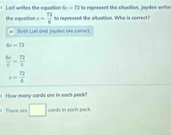 Lori writes the equation 6c=72 to represent the situation. Jayden write 
the equation c= 72/6  to represent the situation. Who is correct? 
Both Lori and Jayden are correct.
6c=72
 6c/6 = 72/6 
c= 72/6 
How many cards are in each pack? 
□  
There are 1 cards in each pack.