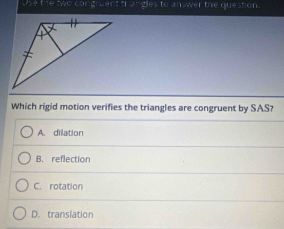 Use the two congruent trangles to answer the question.
Which rigid motion verifies the triangles are congruent by SAS?
A. dilation
B. reflection
C. rotation
D. translation