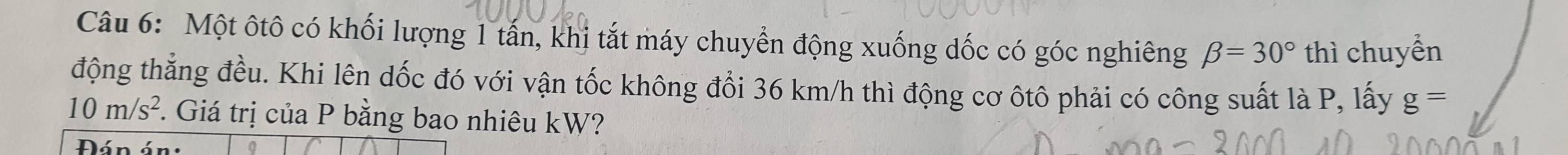 Một ôtô có khối lượng 1 tấn, khị tắt máy chuyển động xuống dốc có góc nghiêng beta =30° thì chuyển 
động thẳng đều. Khi lên dốc đó với vận tốc không đổi 36 km/h thì động cơ ôtô phải có công suất là P, lấy g=
10m/s^2. Giá trị của P bằng bao nhiêu kW? 
Đán án: