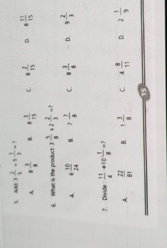 Add: 3 2/5 +5 1/3 = ?
A. 8 3/8  B. 8 3/15  C. 8 2/15  D. 8 11/15 
6. What is the product: 3 5/8 * 2 2/3 = ?
A. 6 10/24  B. 7 7/8  C. 8 3/8  D. 9 2/3 
7. Divide :  11/4 +10 1/8 = 2
A.  22/81  B. 1 3/8  C. 4 8/11  D. 2 1/9 
15