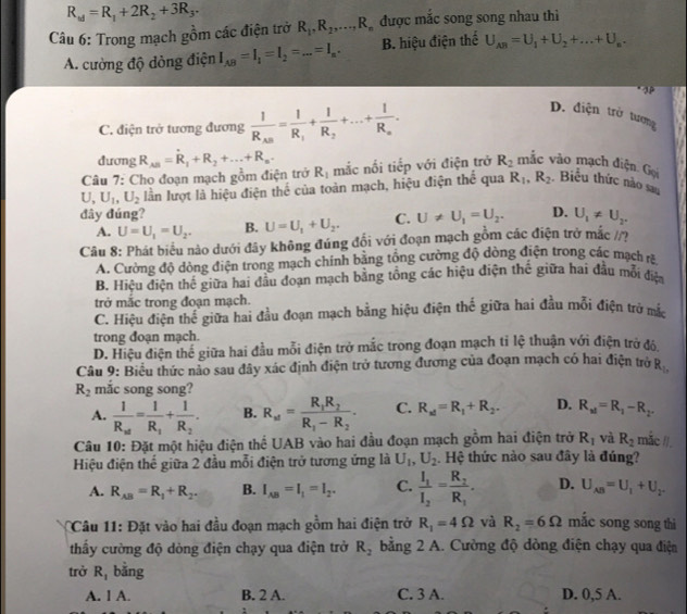 R_w=R_1+2R_2+3R_3.
Câu 6: Trong mạch gồm các điện trở R_1,R_2,...,R_n được mắc song song nhau thì
A. cường độ dòng điện I_AB=I_1=I_2=...=I_n. B. hiệu điện thể U_AB=U_1+U_2+...+U_n.
3P
C. điện trở tương đương frac 1R_AB=frac 1R_1+frac 1R_2+...+frac 1R_n.
D. điện trở tương .
dương R_AB=R_1+R_2+...+R_n.
Câu 7: Cho đoạn mạch gồm điện trở R_1 mắc nối tiếp với điện trở R_2 mãc vào mạch điện. Gọi
U,U_1,U_2 lần lượt là hiệu điện thế của toàn mạch, hiệu điện thể qua R_1,R_2 Biểu thức nào sau
đây đúng? C. U!= U_1=U_2. D. U_1!= U_2.
A. U=U_1=U_2. B. U=U_1+U_2.
Câu 8: Phát biểu nào dưới đây không đúng đổi với đoạn mạch gồm các điện trở mắc /?
A. Cường độ dòng điện trong mạch chính bằng tổng cường độ dòng điện trong các mạch
B. Hiệu điện thế giữa hai đầu đoạn mạch bằng tổng các hiệu điện thế giữa hai đầu mỗi điệa
trở mắc trong đoạn mạch.
C. Hiệu điện thể giữa hai đầu đoạn mạch bằng hiệu điện thế giữa hai đầu mỗi điện trở mắc
trong đoạn mạch.
D. Hiệu điện thể giữa hai đầu mỗi điện trở mắc trong đoạn mạch tỉ lệ thuận với điện trở độ
Câu 9: Biểu thức nào sau đây xác định điện trở tương đương của đoạn mạch có hai điện trở R_1,
R_2 mắc song song?
A. frac 1R_xt=frac 1R_1+frac 1R_2. B. R_w=frac R_1R_2R_1-R_2. C. R_x1=R_1+R_2. D. R_xl=R_1-R_2.
Câu 10: Đặt một hiệu điện thể UAB vào hai đầu đoạn mạch gồm hai điện trở R_1 và R_2 mǎc /I,
Hiệu điện thế giữa 2 đầu mỗi điện trở tương ứng là U_1,U_2. Hệ thức nào sau đây là đúng?
A. R_AB=R_1+R_2. B. I_AB=I_1=I_2. C. frac I_1I_2=frac R_2R_1. D. U_AB=U_1+U_2.
Câu 11: Đặt vào hai đầu đoạn mạch gồm hai điện trở R_1=4Omega và R_2=6Omega mắc song song thì
thấy cường độ dòng điện chạy qua điện trở R_2 bằng 2 A. Cường độ dòng điện chạy qua điện
trở R_1 bǎng
A. 1 A. B. 2 A. C. 3 A. D. 0,5 A.