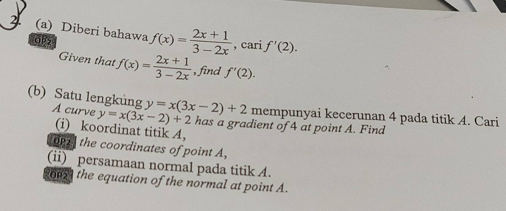 Diberi bahawa f(x)= (2x+1)/3-2x  , cari f'(2). 
OP2 
Given that f(x)= (2x+1)/3-2x  , find f'(2). 
(b) Satu lengkung y=x(3x-2)+2 mempunyai kecerunan 4 pada titik A. Cari 
A curve y=x(3x-2)+2 has a gradient of 4 at point A. Find 
(i) koordinat titik A, 
OP2 the coordinates of point A, 
(ii) persamaan normal pada titik A. 
o the equation of the normal at point A.