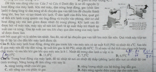 2ăm ar một uộmg 42 
Dữ liệu sau dùng cho các Câu 5 và Câu 6:Dưới đây là sơ đồ nguyên lý
hoạt động của máy lạnh. Khi mở máy, dân nông hoạt động, gas (chất lâm
lạnh) ở dạng lòng từ dân nóng sẽ di chuyển qua van tiết lưu để chuyển thành
dạng khí, bay hơi và tạo thành khí lạnh. Ở dàn lạnh của điều hòa, quạt gió
sẽ thổi khí lạnh xung quanh các ổng đồng và truyền vào phòng, nhờ cơ chê
hoạt động này mà làm giám được nhiệt độ trong phòng. Khi lạnh sau đó
được hút về máy nén, máy này sẽ nén khí lạnh từ áp suất thấp trở thành áp
suất cao và nóng. Gas áp suất cao sau khi chạy qua dân nóng của máy lạnh
sẽ được được làm
mát bởi quạt gió và là nhỏm tản nhiệt. Sau đó, nó sẽ lại chuyển qua van tiết lưu một lần nữa. Quá trình này tiếp tục
lập đi lập lại cho đến khi máy lạnh được tắt.
Câu 5: Khi máy lạnh hoạt động, dòng khí gas trước khi vào máy nén có áp suất 8,65 PSI và nhiệt dθ a°C
đi qua máy nén để vào dân nóng, áp suất khí gas là 80 PSI, nhiệt độ 60°C Tí số nén về thể tích của cùng một lượng . Sau khi
chất trước và sau khi khí gas khi qua máy nén là 8:1 Nhiệt độ trong dân lạnh a xấp xi là
15°C B. 11.8°C C. 7.5°C D.
Cầu 6: Trong hoạt động của máy lạnh, để tài nhiệt từ nơi có nhiệt độ thấp (phòng lạnh) đến nơi có nhiệt độ cao
(môi trường). Năng lượng để làm công việc này là
A. năng lượng nhiệt của khi gas. B. năng lượng nhiệt của hệ thống ông dẫn gas
C. nội năng của các phân từ gas. D. điện năng nguồn điện cung cấp cho máy nén.