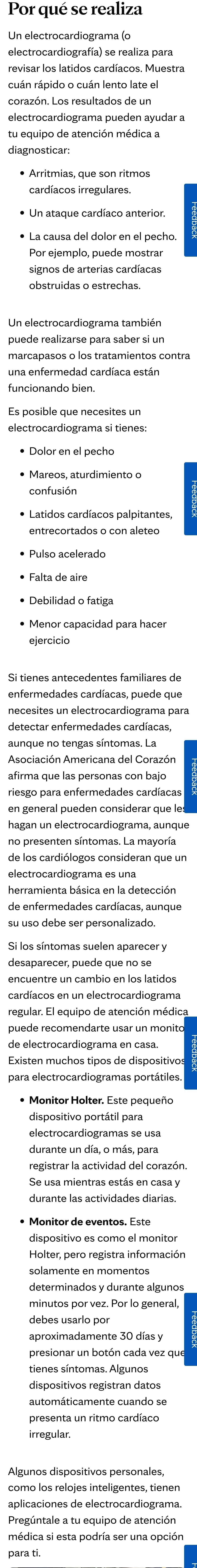 Por qué se realiza
revisar los latidos cardíacos. Muestra
cuán rápido o cuán lento late el
cardíacos irregulares.
• La causa del dolor en el pecho.
Por ejemplo, puede mostrar
signos de arterias cardíacas
obstruidas o estrechas.
Un electrocardiograma también
puede realizarse para saber si un
marcapasos o los tratamientos contra
una enfermedad cardíaca están
funcionando bien.
confusión
entrecortados o con aleteo
• Pulso acelerado
• Falta de aire
• Debilidad o fatiga
ejercicio
Si tienes antecedentes familiares de
enfermedades cardíacas, puede que
necesites un electrocardiograma para
detectar enfermedades cardíacas,
Asociación Americana del Corazón
afirma que las personas con bajo
riesgo para enfermedades cardíacas
en general pueden considerar que les 
hagan un electrocardiograma, aunque
de los cardiólogos consideran que un
electrocardiograma es una
herramienta básica en la detección
de enfermedades cardíacas, aunque
Si los síntomas suelen aparecer y
encuentre un cambio en los latidos
cardíacos en un electrocardiograma
regular. El equipo de atención médica
puede recomendarte usar un monito
de electrocardiograma en casa
Existen muchos tipos de dispositivos
para electrocardiogramas portátiles
• Monitor Holter. Este pequeño
dispositivo portátil para
electrocardiogramas se usa
durante un día, o más, para
registrar la actividad del corazón.
Se usa mientras estás en casa y
durante las actividades diarias.
• Monitor de eventos. Este
dispositivo es como el monitor
Holter, pero registra información
solamente en momentos
determinados y durante algunos
minutos por vez. Por lo general,
debes usarlo por
aproximadamente 30 días y
presionar un botón cada vez que
tienes síntomas. Algunos
dispositivos registran datos
automáticamente cuando se
presenta un ritmo cardíaco
irregular.
como los relojes inteligentes, tienen
aplicaciones de electrocardiograma
Pregúntale a tu equipo de atención
médica si esta podría ser una opción
para ti.