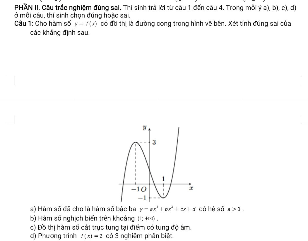 PHÄN II. Câu trắc nghiệm đúng sai. Thí sinh trả lời từ câu 1 đến câu 4. Trong mỗi ý a), b), c), d) 
ở mỗi câu, thí sinh chọn đúng hoặc sai. 
Câu 1: Cho hàm số y=f(x) có đồ thị là đường cong trong hình vẽ bên. Xét tính đúng sai của 
các khẳng định sau. 
a) Hàm số đã cho là hàm số bậc ba y=ax^3+bx^2+cx+d có hệ số a>0. 
b) Hàm số nghịch biến trên khoảng (1;+∈fty ). 
c) Đồ thị hàm số cắt trục tung tại điểm có tung độ âm. 
d) Phương trình f(x)=2 có 3 nghiệm phân biệt.