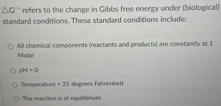 △ G^(circ ') refers to the change in Gibbs free energy under (biological)
standard conditions. These standard conditions include:
All chemical components (reactants and products) are constantly at 1
Molar
pH=0
Temperature =25 degrees Fahrenheit
The reaction is at equilibrium