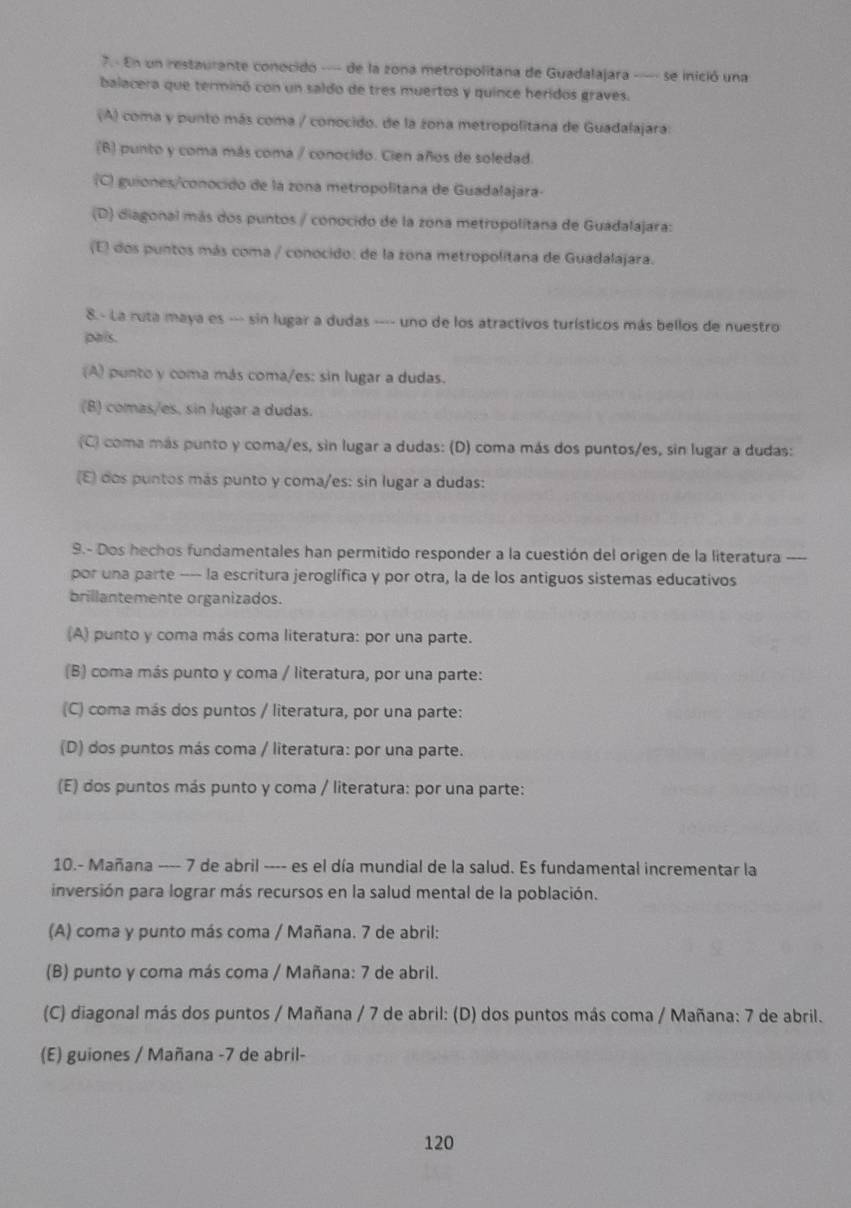 7.- En un restaurante conocido -- de la zona metropolitana de Guadalajara --- se inició una
balacera que terminó con un saldo de tres muertos y quince heridos graves.
(A) coma y punto más coma / conocido. de la zona metropolitana de Guadalajara:
(B) punto y coma más coma / conocido. Cien años de soledad.
(C) guiones/conocido de la zona metropolitana de Guadalajara-
(D) diagonal más dos puntos / conocido de la zona metropolitana de Guadalajara:
(E) dos puntos más coma / conocido: de la zona metropolitana de Guadalajara.
8.- La ruta maya es --- sin lugar a dudas ---- uno de los atractivos turísticos más bellos de nuestro
pais.
(A) punto y coma más coma/es: sin lugar a dudas.
(B) comas/es, sin lugar a dudas.
(C) coma más punto y coma/es, sin lugar a dudas: (D) coma más dos puntos/es, sin lugar a dudas:
(E) dos puntos más punto y coma/es: sin lugar a dudas:
9.- Dos hechos fundamentales han permitido responder a la cuestión del origen de la literatura ----
por una parte --- la escritura jeroglífica y por otra, la de los antiguos sistemas educativos
brillantemente organizados.
(A) punto y coma más coma literatura: por una parte.
(B) coma más punto y coma / literatura, por una parte:
(C) coma más dos puntos / literatura, por una parte:
(D) dos puntos más coma / literatura: por una parte.
(E) dos puntos más punto y coma / literatura: por una parte:
10.- Mañana ---- 7 de abril ---- es el día mundial de la salud. Es fundamental incrementar la
inversión para lograr más recursos en la salud mental de la población.
(A) coma y punto más coma / Mañana. 7 de abril:
(B) punto y coma más coma / Mañana: 7 de abril.
(C) diagonal más dos puntos / Mañana / 7 de abril: (D) dos puntos más coma / Mañana: 7 de abril.
(E) guiones / Mañana -7 de abril-
120