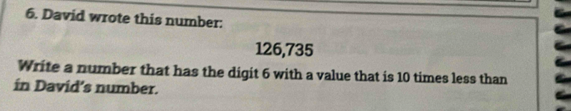 David wrote this number:
126,735
Write a number that has the digit 6 with a value that is 10 times less than 
ín David’s number.